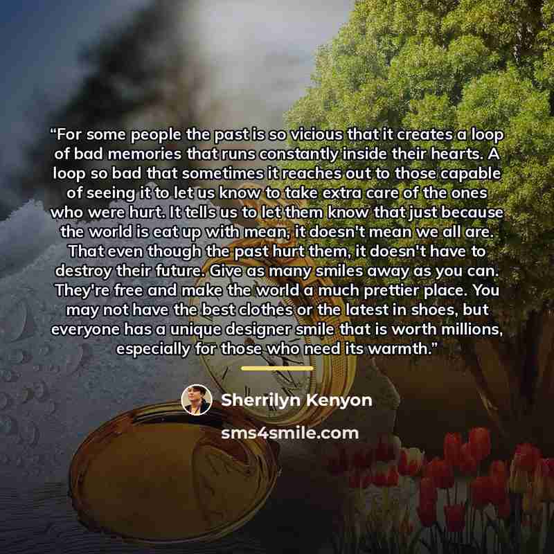 “For some people the past is so vicious that it creates a loop of bad memories that runs constantly inside their hearts. A loop so bad that sometimes it reaches out to those capable of seeing it to let us know to take extra care of the ones who were hurt. It tells us to let them know that just…” quote by Sherrilyn Kenyon