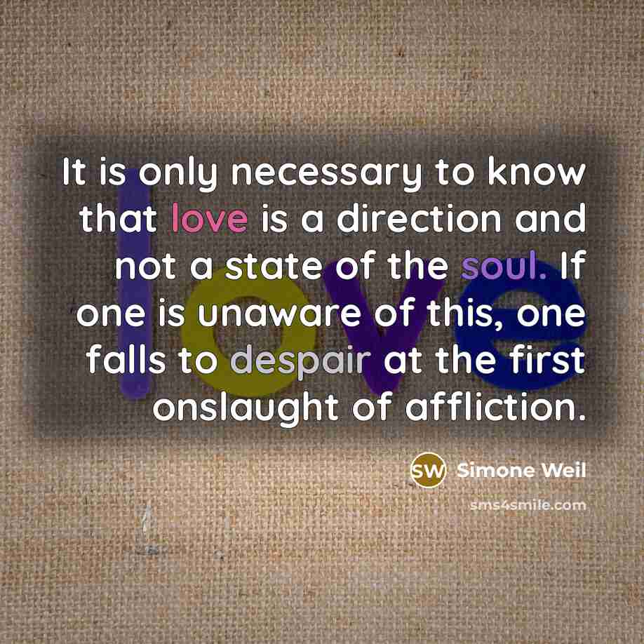 “It is only necessary to know that love is a direction and not a state of the soul. If one is unaware of this, one falls to despair at the first onslaught of affliction.” quote by Simone Weil