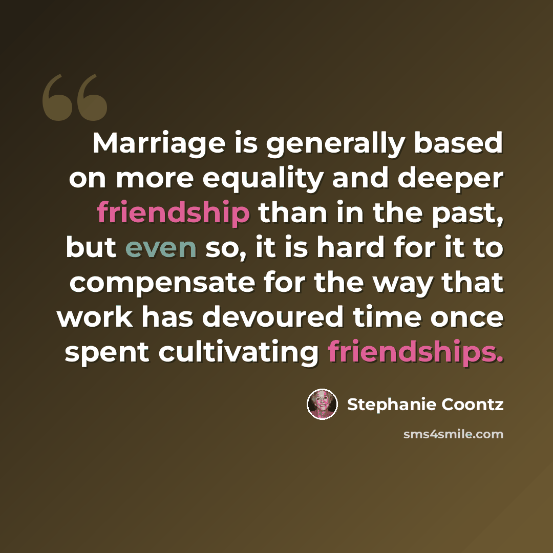“Marriage is generally based on more equality and deeper friendship than in the past, but even so, it is hard for it to compensate for the way that work has devoured time once spent cultivating friendships.” quote by Stephanie Coontz