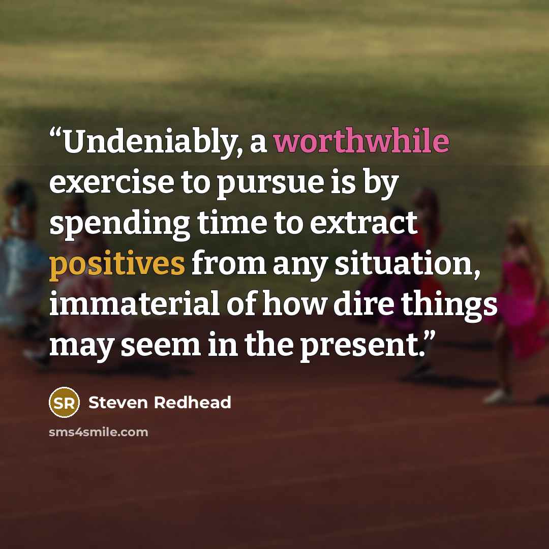 “Undeniably, a worthwhile exercise to pursue is by spending time to extract positives from any situation, immaterial of how dire things may seem in the present.” quote by Steven Redhead