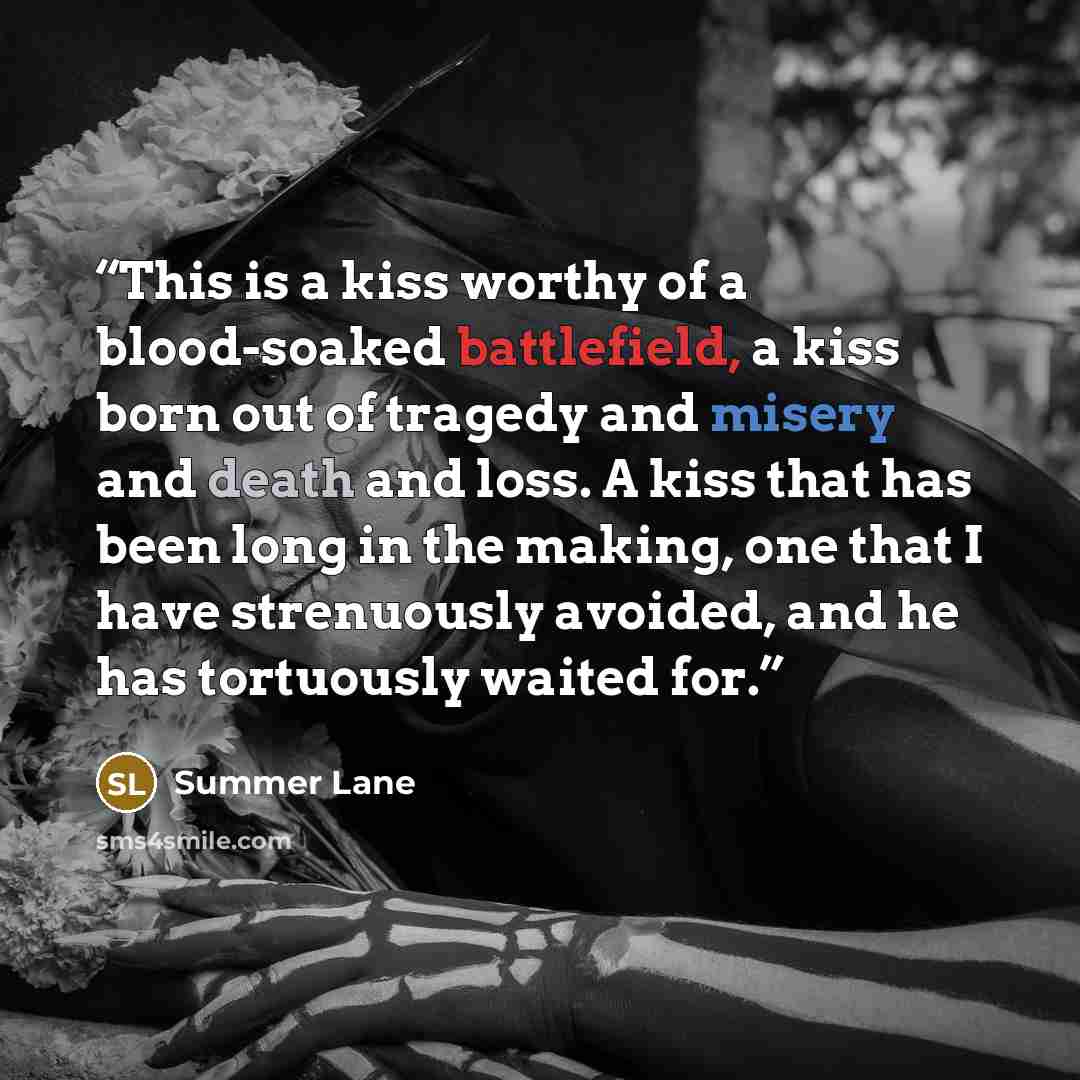 “This is a kiss worthy of a blood-soaked battlefield, a kiss born out of tragedy and misery and death and loss. A kiss that has been long in the making, one that I have strenuously avoided, and he has tortuously waited for.” quote by Summer Lane