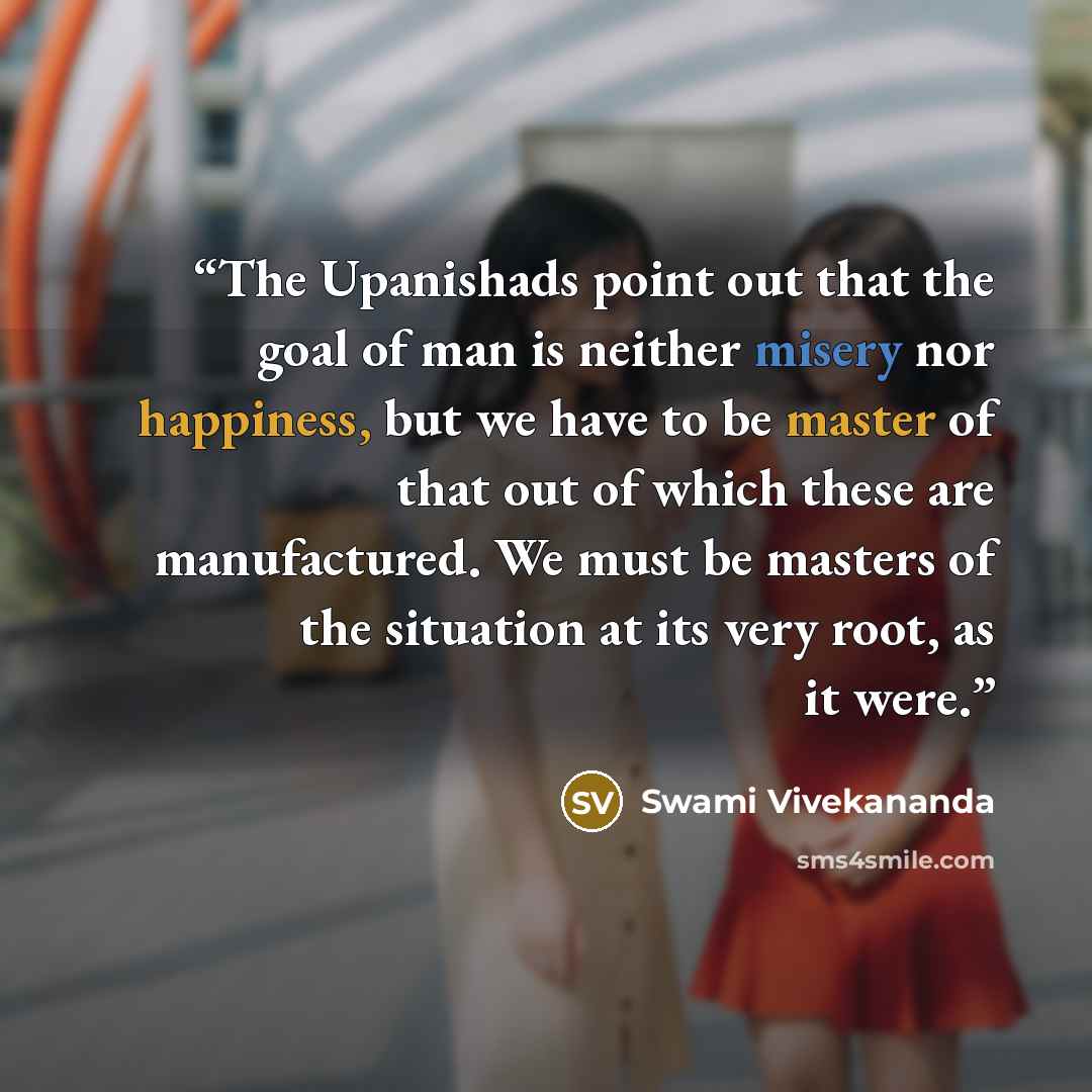 “The Upanishads point out that the goal of man is neither misery nor happiness, but we have to be master of that out of which these are manufactured. We must be masters of the situation at its very root, as it were.” quote by Swami Vivekananda