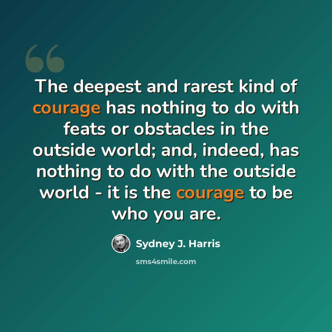 “The deepest and rarest kind of courage has nothing to do with feats or obstacles in the outside world; and, indeed, has nothing to do with the outside world - it is the courage to be who you are.” quote by Sydney J. Harris