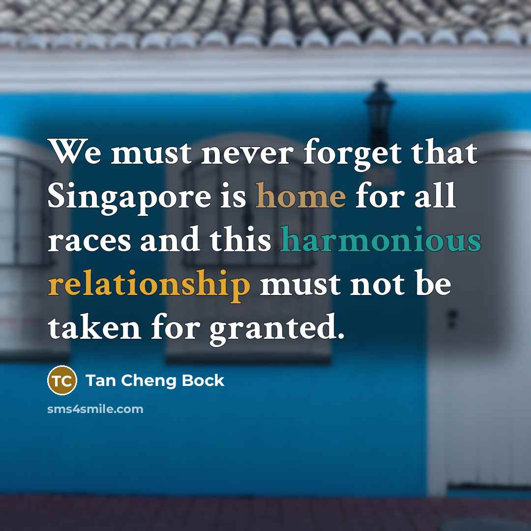 “We must never forget that Singapore is home for all races and this harmonious relationship must not be taken for granted.” quote by Tan Cheng Bock