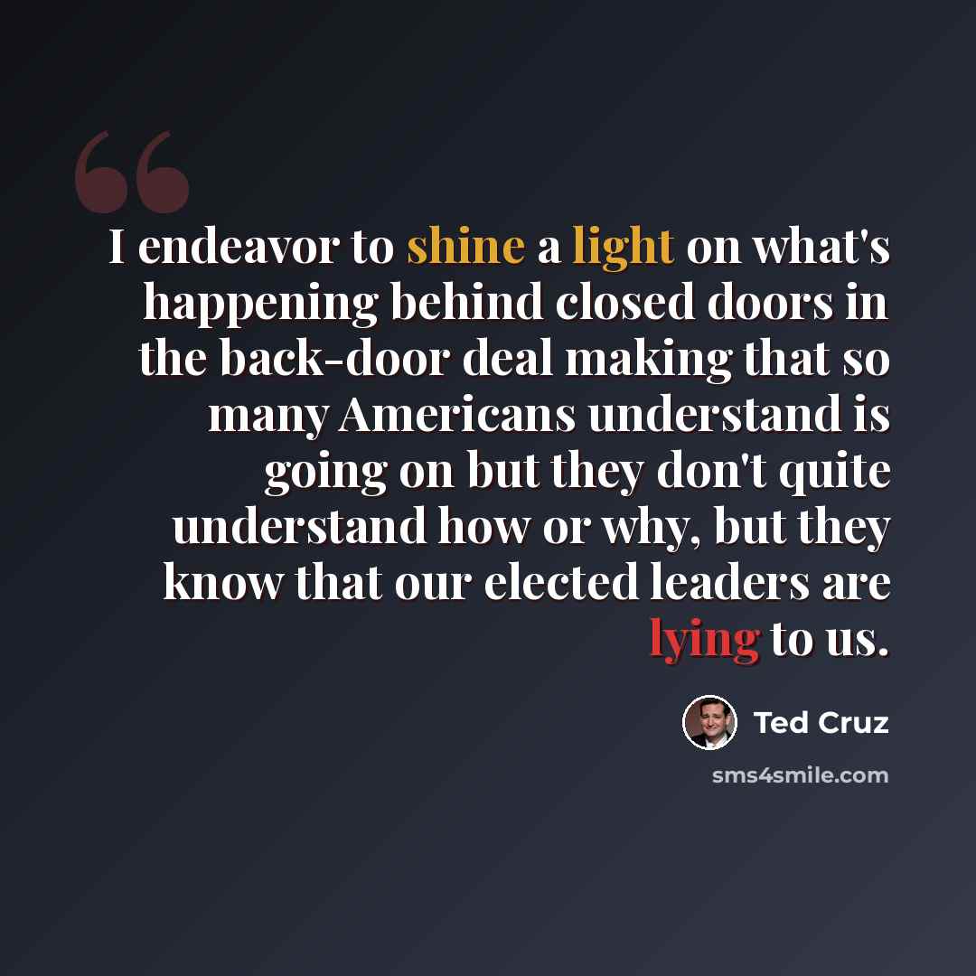 “I endeavor to shine a light on what's happening behind closed doors in the back-door deal making that so many Americans understand is going on but they don't quite understand how or why, but they know that our elected leaders are lying to us.” quote by Ted Cruz
