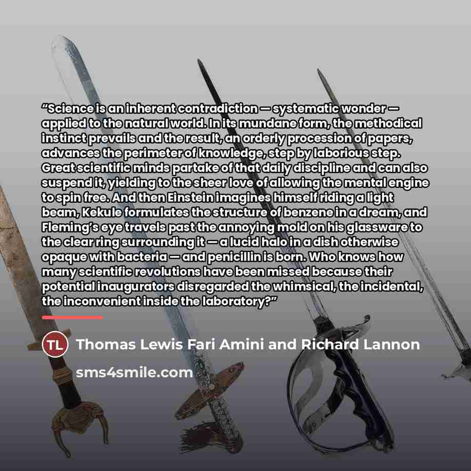 “Science is an inherent contradiction — systematic wonder — applied to the natural world. In its mundane form, the methodical instinct prevails and the result, an orderly procession of papers, advances the perimeter of knowledge, step by laborious step. Great scientific minds partake of that daily…” quote by Thomas Lewis Fari Amini and Richard Lannon