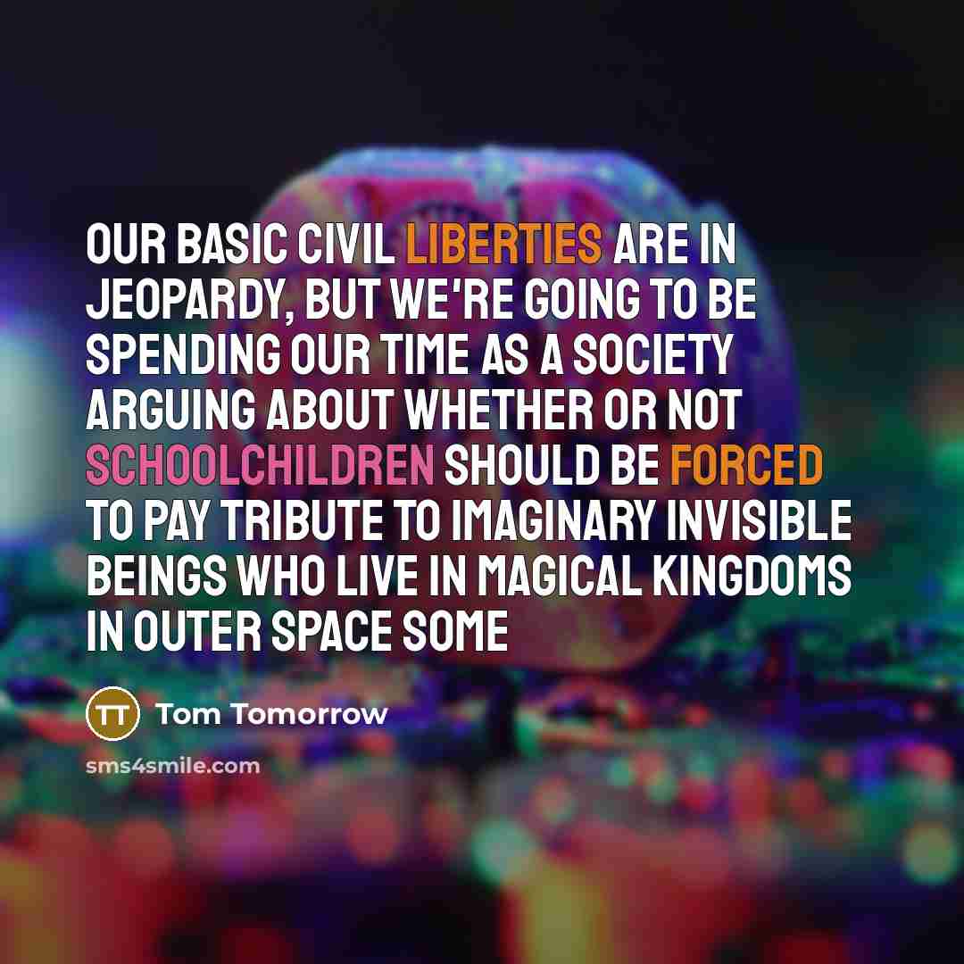 “Our basic civil liberties are in jeopardy, but we're going to be spending our time as a society arguing about whether or not schoolchildren should be forced to pay tribute to imaginary invisible beings who live in magical kingdoms in outer space some” quote by Tom Tomorrow