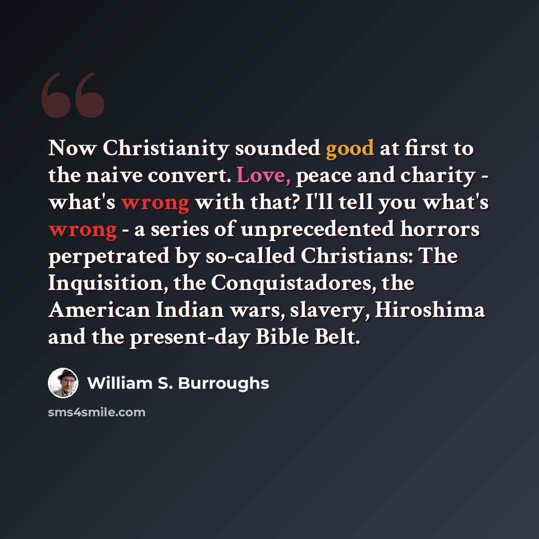 “Now Christianity sounded good at first to the naive convert. Love, peace and charity - what's wrong with that? I'll tell you what's wrong - a series of unprecedented horrors perpetrated by so-called Christians: The Inquisition, the Conquistadores, the American Indian wars, slavery, Hiroshima and…” quote by William S. Burroughs