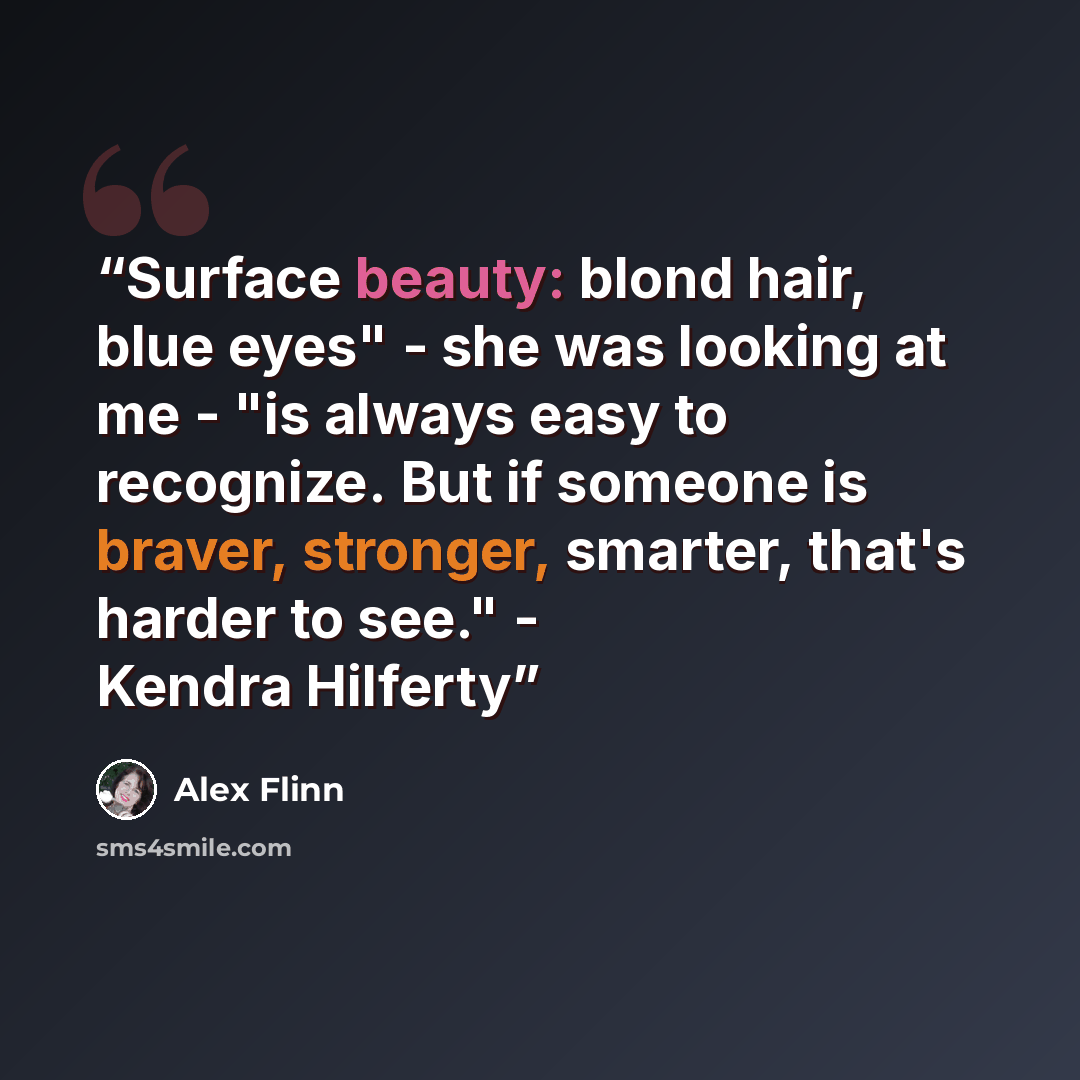 “Surface beauty: blond hair, blue eyes" - she was looking at me - "is always easy to recognize. But if someone is braver, stronger, smarter, that's harder to see." - Kendra Hilferty” quote by Alex Flinn
