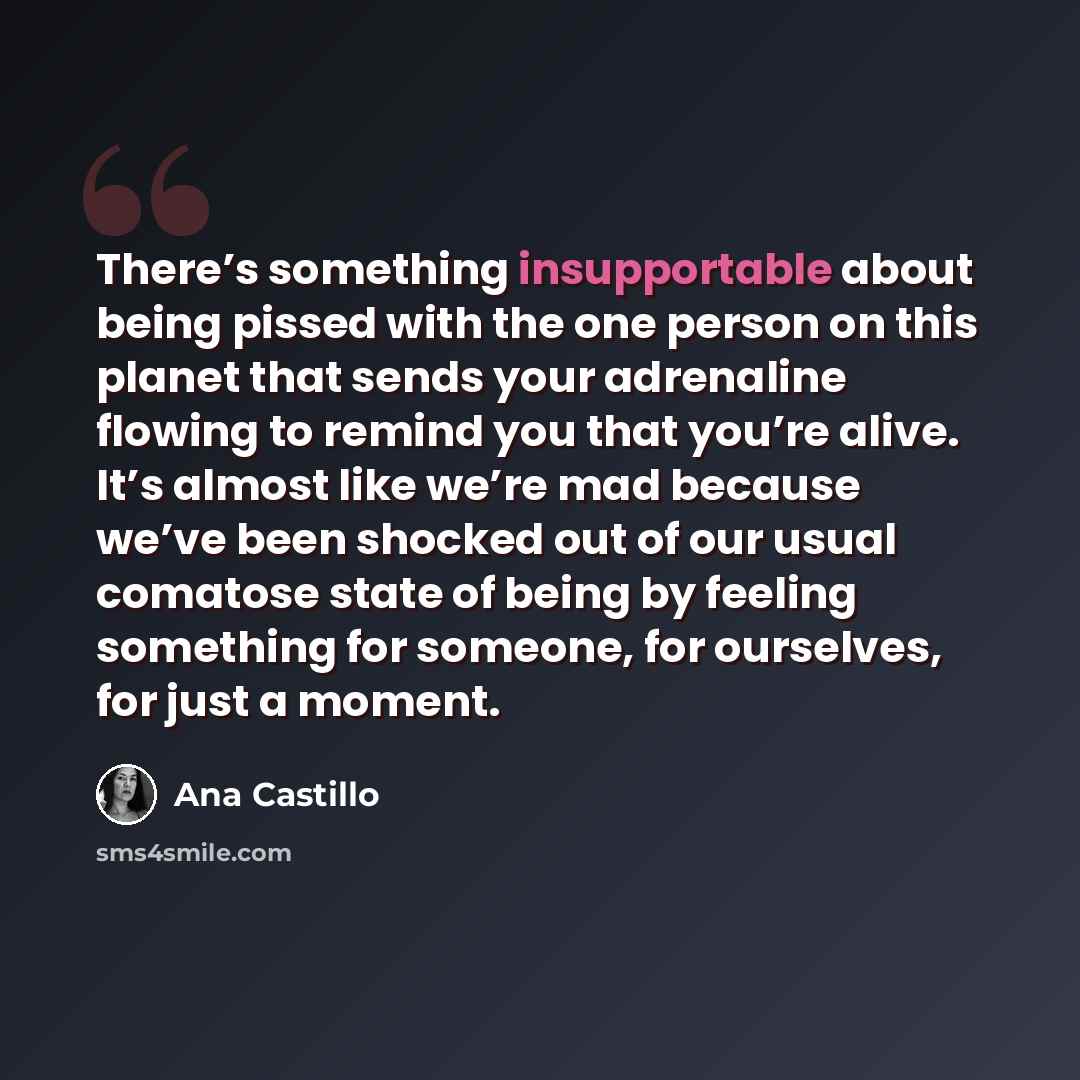 “There’s something insupportable about being pissed with the one person on this planet that sends your adrenaline flowing to remind you that you’re alive. It’s almost like we’re mad because we’ve been shocked out of our usual comatose state of being by feeling something for someone, for ourselves…” quote by Ana Castillo