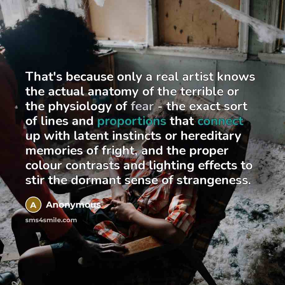“That's because only a real artist knows the actual anatomy of the terrible or the physiology of fear - the exact sort of lines and proportions that connect up with latent instincts or hereditary memories of fright, and the proper colour contrasts and lighting effects to stir the dormant sense of…” quote by Anonymous