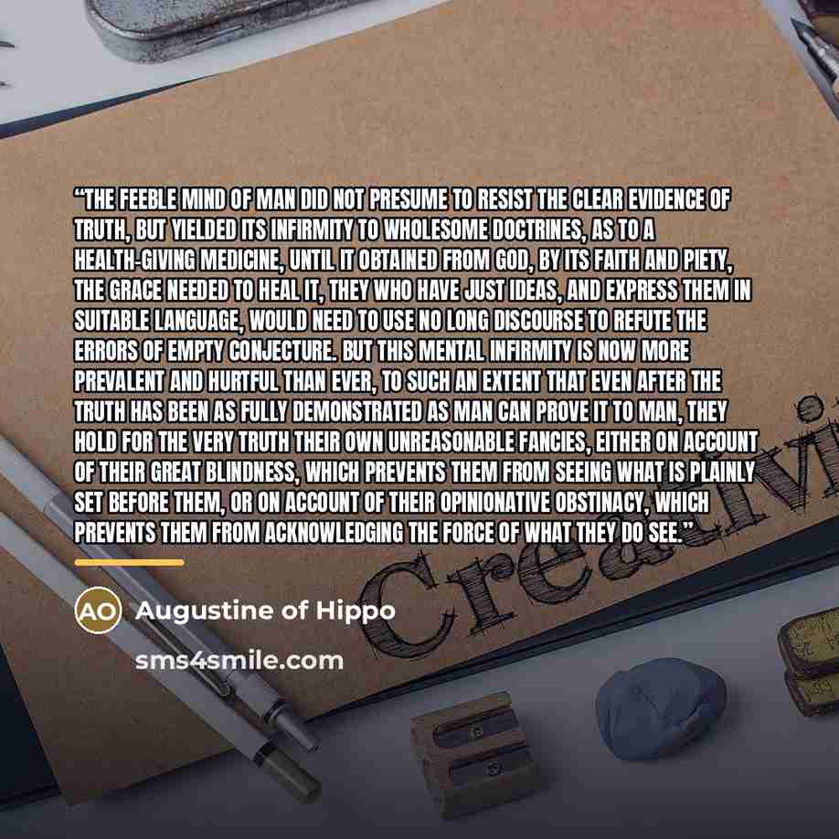 “the feeble mind of man did not presume to resist the clear evidence of truth, but yielded its infirmity to wholesome doctrines, as to a health-giving medicine, until it obtained from God, by its faith and piety, the grace needed to heal it, they who have just ideas, and express them in suitable…” quote by Augustine of Hippo