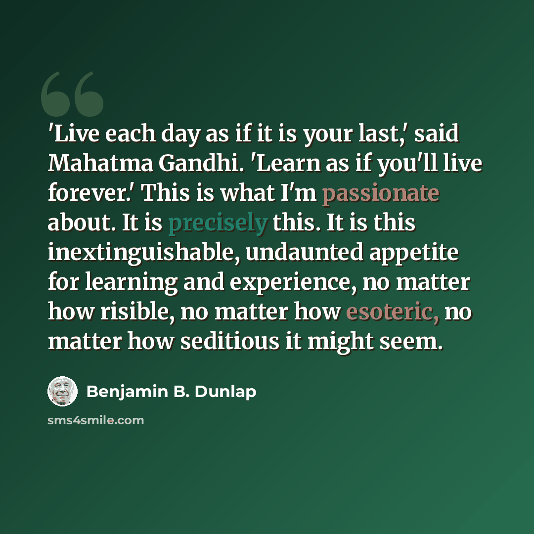 “'Live each day as if it is your last,' said Mahatma Gandhi. 'Learn as if you'll live forever.' This is what I'm passionate about. It is precisely this. It is this inextinguishable, undaunted appetite for learning and experience, no matter how risible, no matter how esoteric, no matter how…” quote by Benjamin B. Dunlap