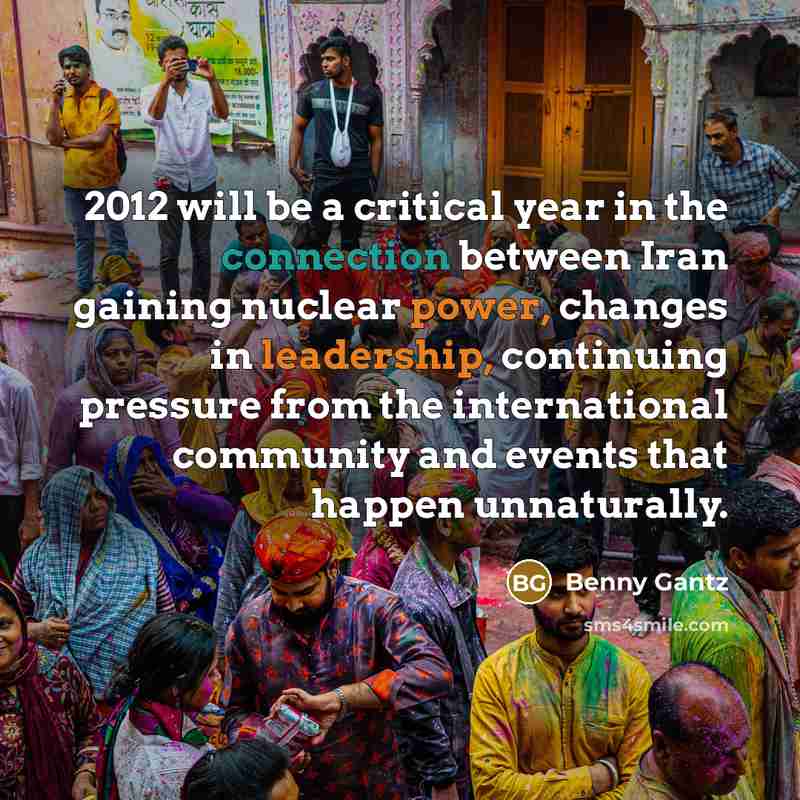 “2012 will be a critical year in the connection between Iran gaining nuclear power, changes in leadership, continuing pressure from the international community and events that happen unnaturally.” quote by Benny Gantz