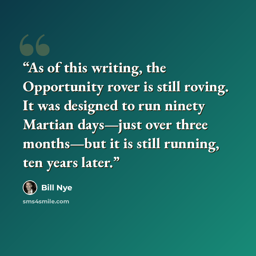“As of this writing, the Opportunity rover is still roving. It was designed to run ninety Martian days—just over three months—but it is still running, ten years later.” quote by Bill Nye