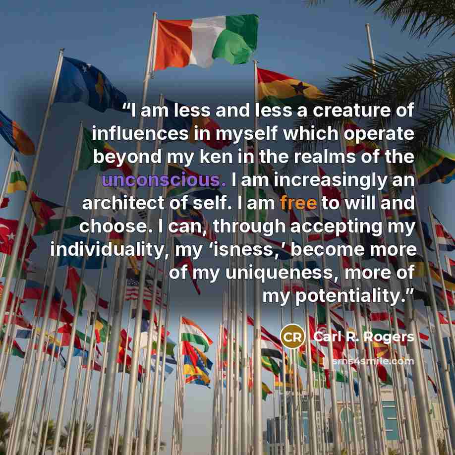 “I am less and less a creature of influences in myself which operate beyond my ken in the realms of the unconscious. I am increasingly an architect of self. I am free to will and choose. I can, through accepting my individuality, my ‘isness,’ become more of my uniqueness, more of my potentiality.” quote by Carl R. Rogers