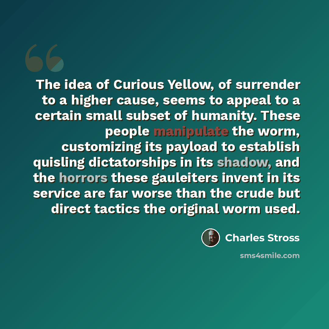 “The idea of Curious Yellow, of surrender to a higher cause, seems to appeal to a certain small subset of humanity. These people manipulate the worm, customizing its payload to establish quisling dictatorships in its shadow, and the horrors these gauleiters invent in its service are far worse than…” quote by Charles Stross