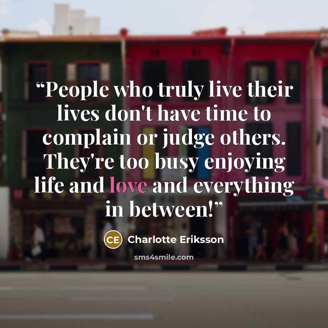 “People who truly live their lives don't have time to complain or judge others. They're too busy enjoying life and love and everything in between!” quote by Charlotte Eriksson