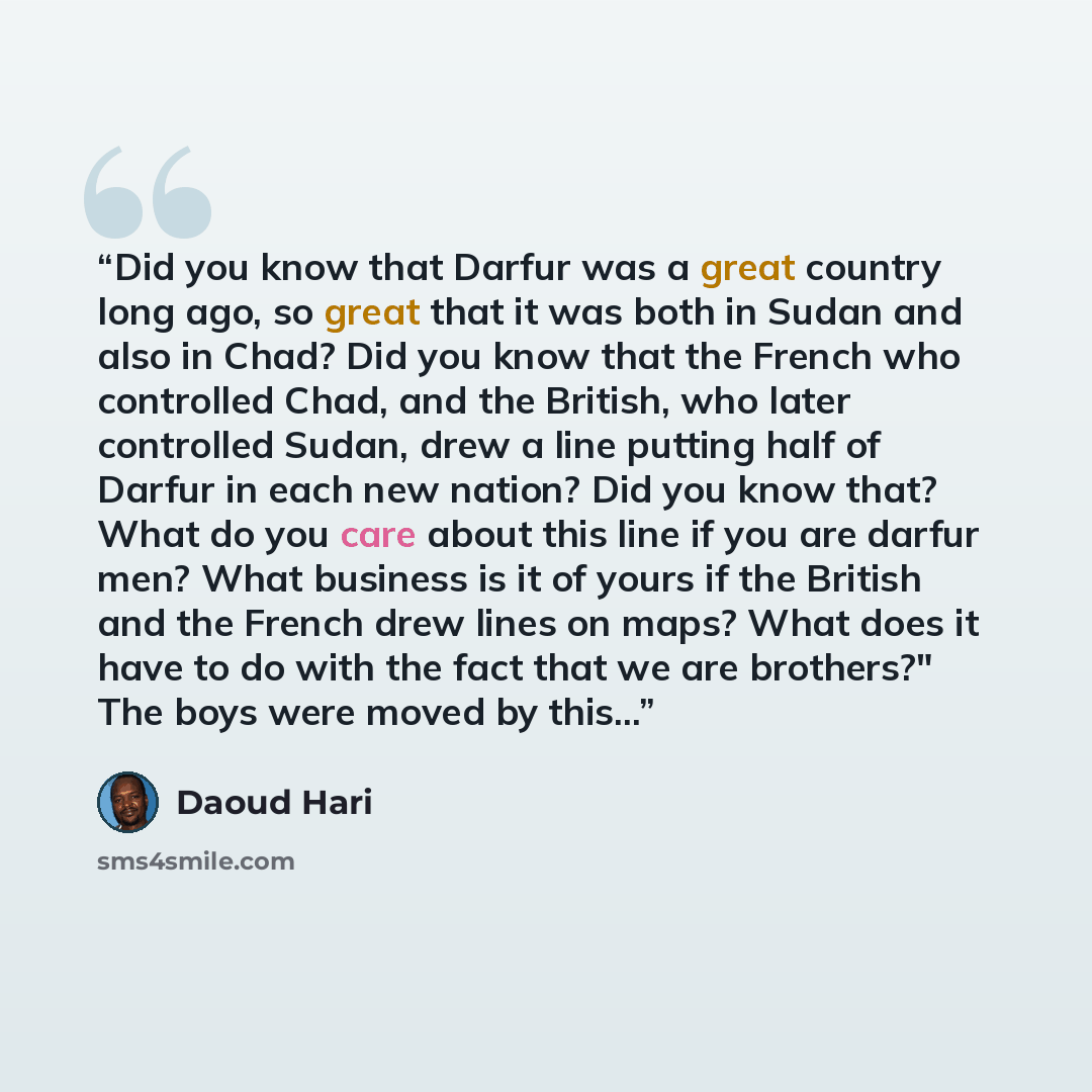 “Did you know that Darfur was a great country long ago, so great that it was both in Sudan and also in Chad? Did you know that the French who controlled Chad, and the British, who later controlled Sudan, drew a line putting half of Darfur in each new nation? Did you know that? What do you care…” quote by Daoud Hari
