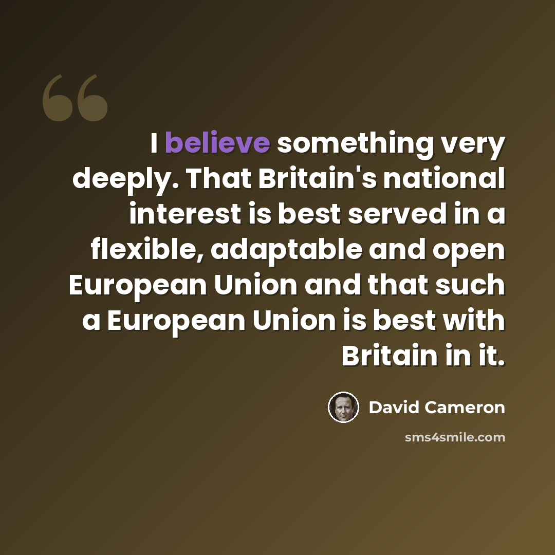 “I believe something very deeply. That Britain's national interest is best served in a flexible, adaptable and open European Union and that such a European Union is best with Britain in it.” quote by David Cameron