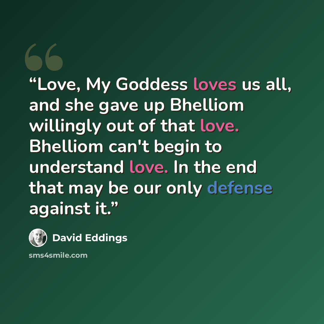 “Love, My Goddess loves us all, and she gave up Bhelliom willingly out of that love. Bhelliom can't begin to understand love. In the end that may be our only defense against it.” quote by David Eddings