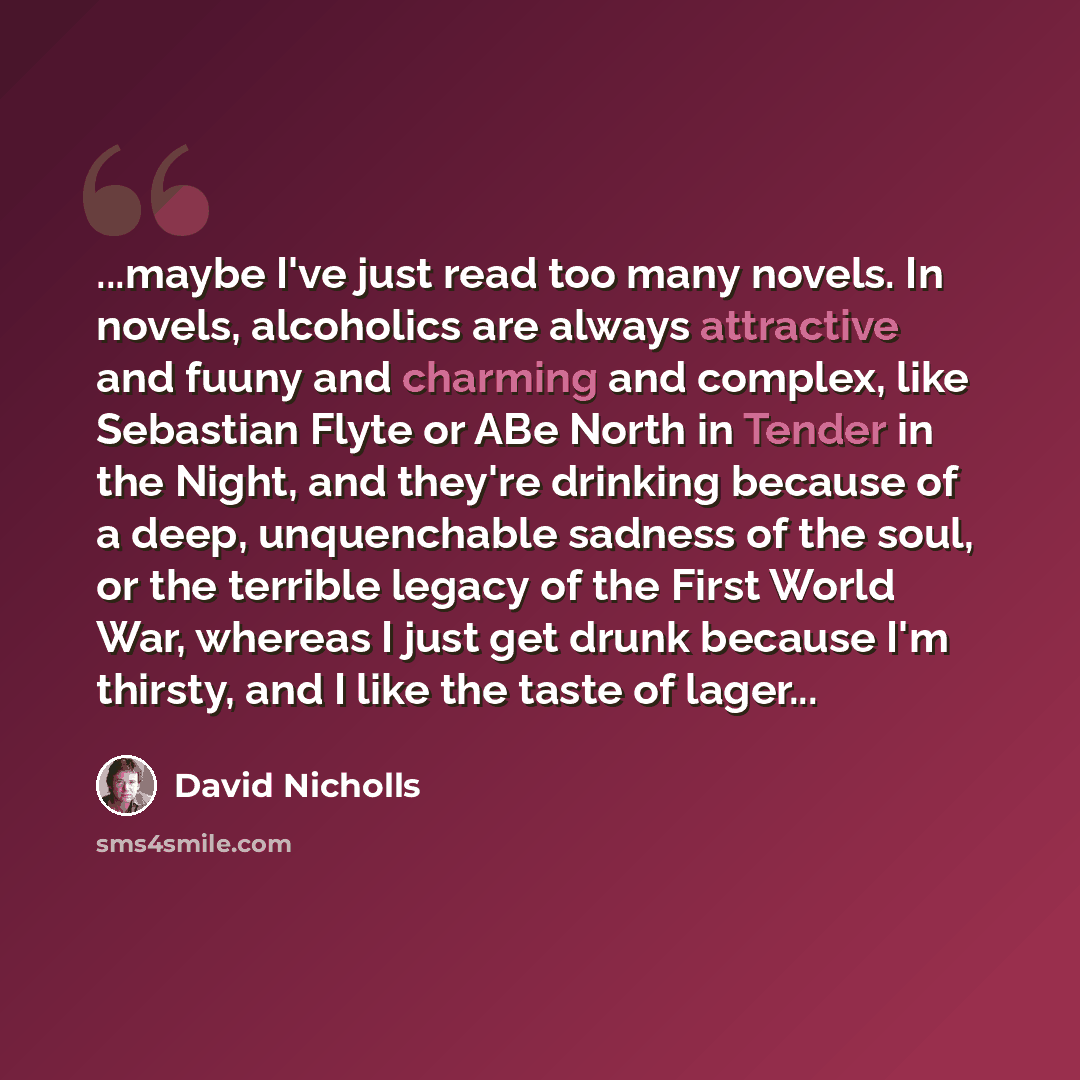 “...maybe I've just read too many novels. In novels, alcoholics are always attractive and fuuny and charming and complex, like Sebastian Flyte or ABe North in Tender in the Night, and they're drinking because of a deep, unquenchable sadness of the soul, or the terrible legacy of the First World…” quote by David Nicholls
