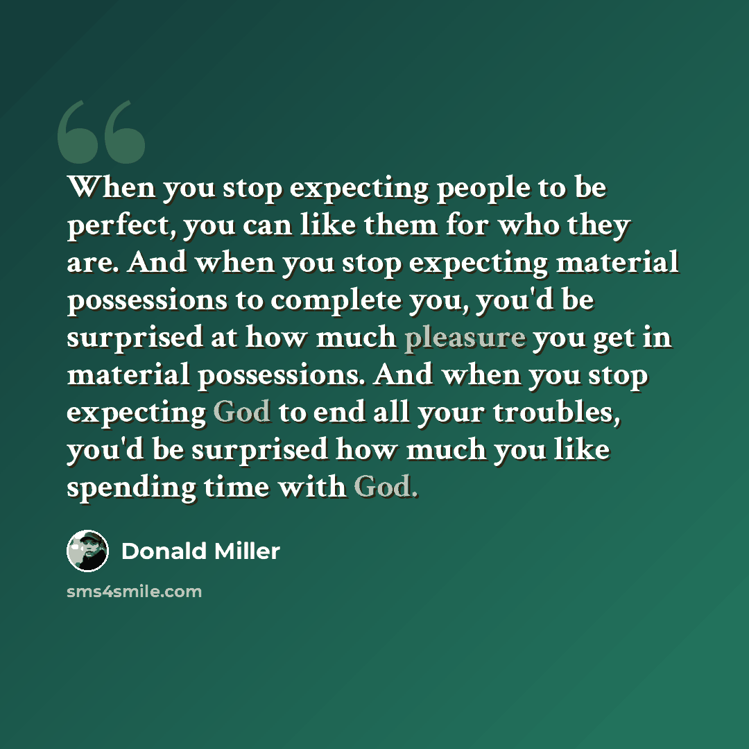 “When you stop expecting people to be perfect, you can like them for who they are. And when you stop expecting material possessions to complete you, you'd be surprised at how much pleasure you get in material possessions. And when you stop expecting God to end all your troubles, you'd be surprised…” quote by Donald Miller