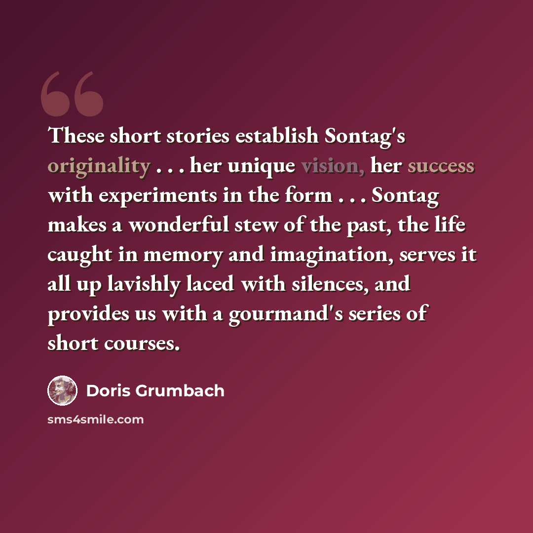“These short stories establish Sontag's originality . . . her unique vision, her success with experiments in the form . . . Sontag makes a wonderful stew of the past, the life caught in memory and imagination, serves it all up lavishly laced with silences, and provides us with a gourmand's series…” quote by Doris Grumbach