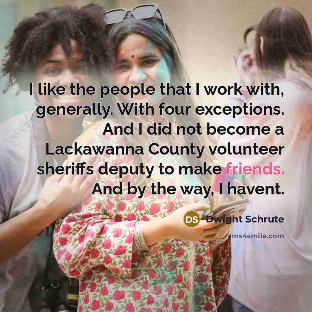 “I like the people that I work with, generally. With four exceptions. And I did not become a Lackawanna County volunteer sheriffs deputy to make friends. And by the way, I havent.” quote by Dwight Schrute