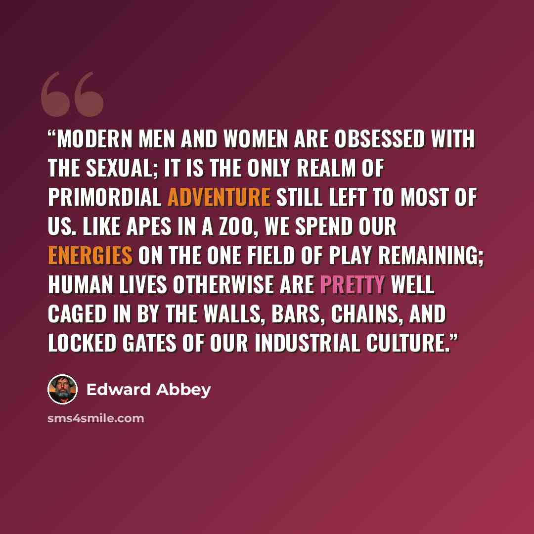“Modern men and women are obsessed with the sexual; it is the only realm of primordial adventure still left to most of us. Like apes in a zoo, we spend our energies on the one field of play remaining; human lives otherwise are pretty well caged in by the walls, bars, chains, and locked gates of our…” quote by Edward Abbey