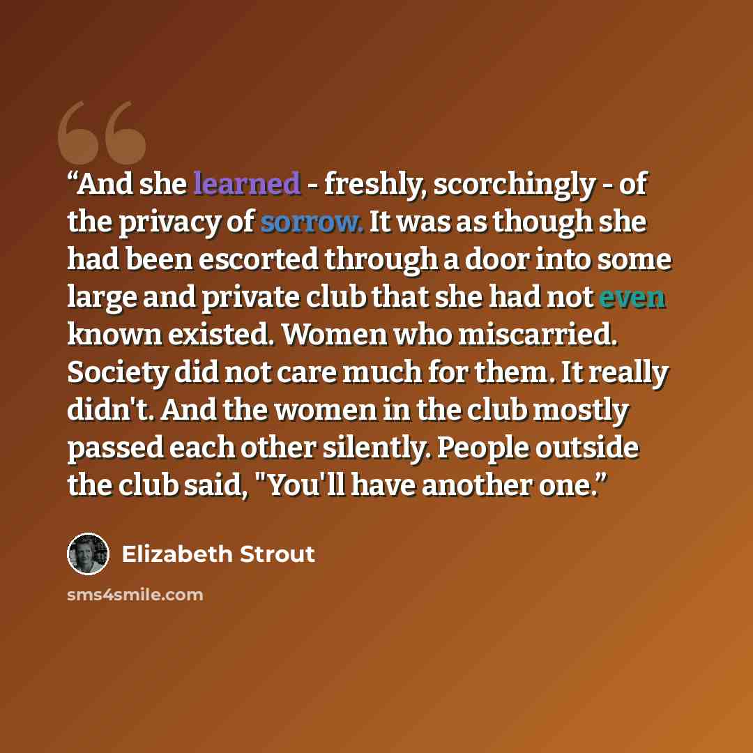 “And she learned - freshly, scorchingly - of the privacy of sorrow. It was as though she had been escorted through a door into some large and private club that she had not even known existed. Women who miscarried. Society did not care much for them. It really didn't. And the women in the club…” quote by Elizabeth Strout