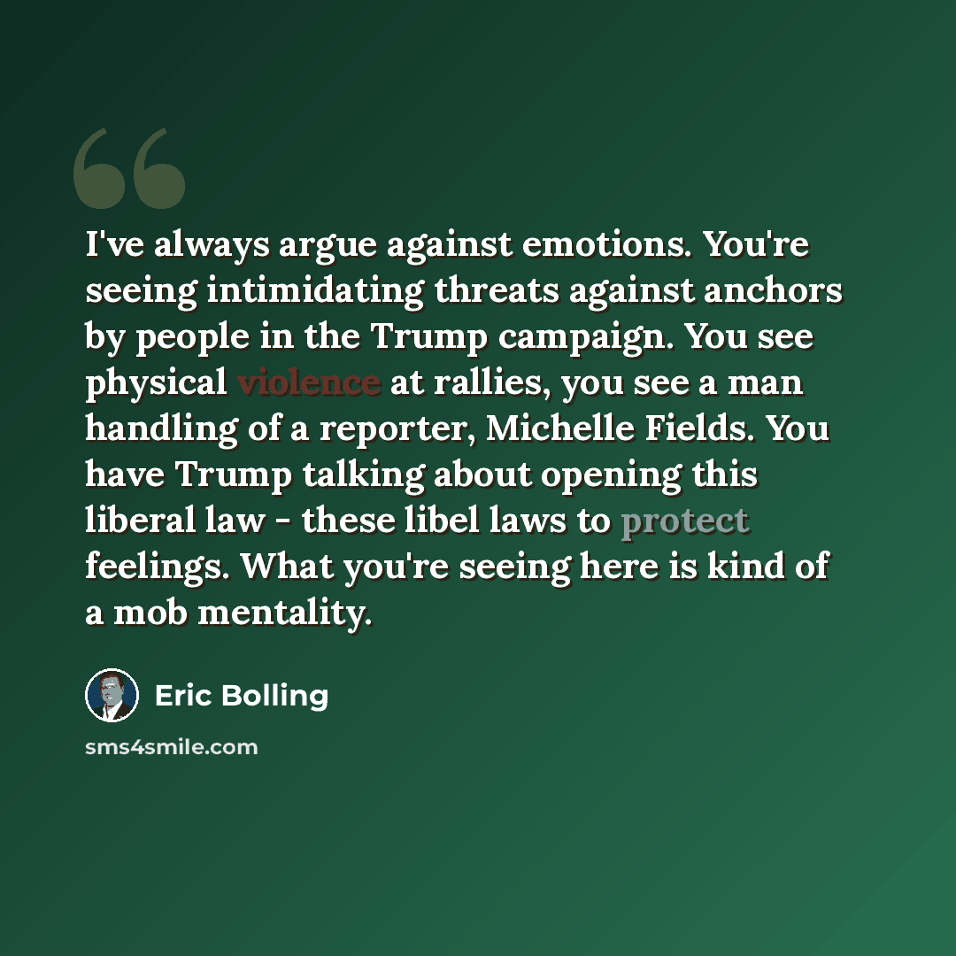 “I've always argue against emotions. You're seeing intimidating threats against anchors by people in the Trump campaign. You see physical violence at rallies, you see a man handling of a reporter, Michelle Fields. You have Trump talking about opening this liberal law - these libel laws to protect…” quote by Eric Bolling