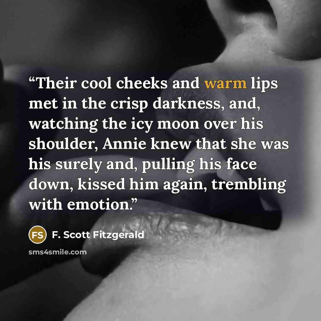 “Their cool cheeks and warm lips met in the crisp darkness, and, watching the icy moon over his shoulder, Annie knew that she was his surely and, pulling his face down, kissed him again, trembling with emotion.” quote by F. Scott Fitzgerald