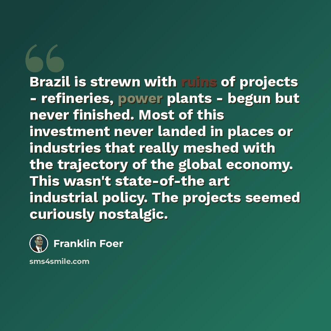 “Brazil is strewn with ruins of projects - refineries, power plants - begun but never finished. Most of this investment never landed in places or industries that really meshed with the trajectory of the global economy. This wasn't state-of-the art industrial policy. The projects seemed curiously…” quote by Franklin Foer