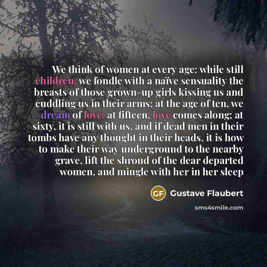 “We think of women at every age: while still children, we fondle with a naïve sensuality the breasts of those grown-up girls kissing us and cuddling us in their arms; at the age of ten, we dream of love; at fifteen, love comes along; at sixty, it is still with us, and if dead men in their tombs…” quote by Gustave Flaubert