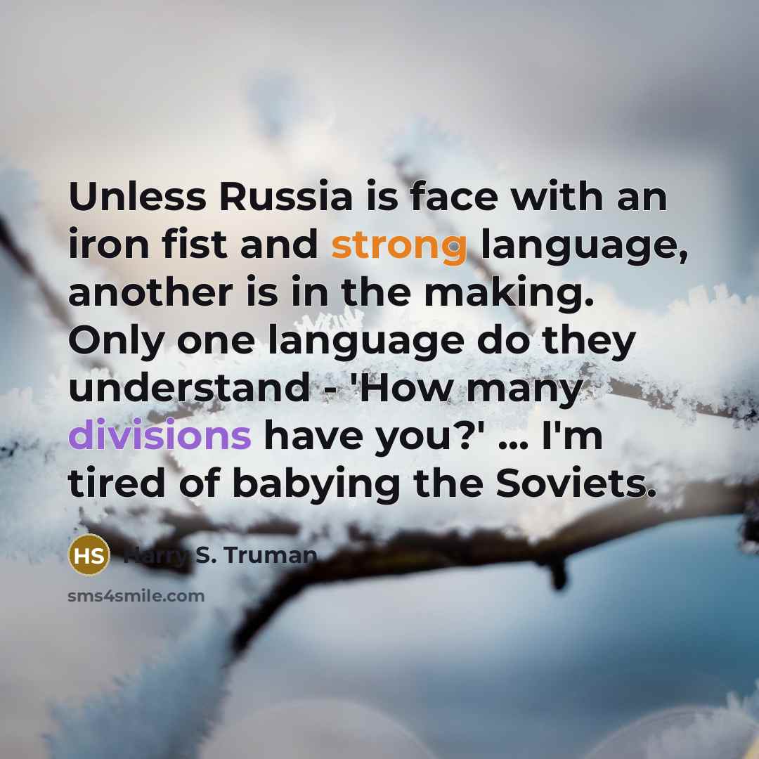 “Unless Russia is face with an iron fist and strong language, another is in the making. Only one language do they understand - 'How many divisions have you?' ... I'm tired of babying the Soviets.” quote by Harry S. Truman