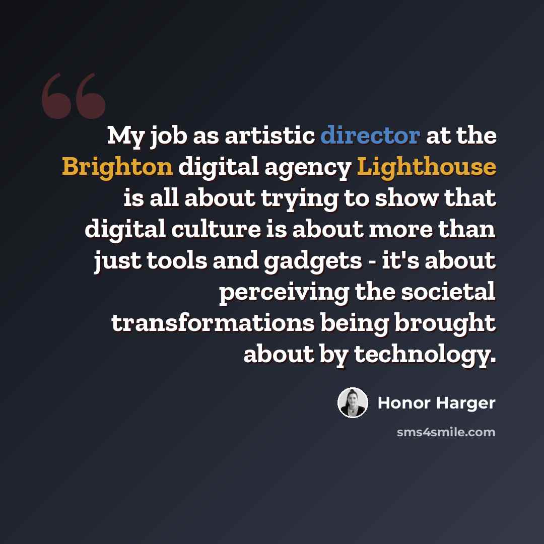 “My job as artistic director at the Brighton digital agency Lighthouse is all about trying to show that digital culture is about more than just tools and gadgets - it's about perceiving the societal transformations being brought about by technology.” quote by Honor Harger