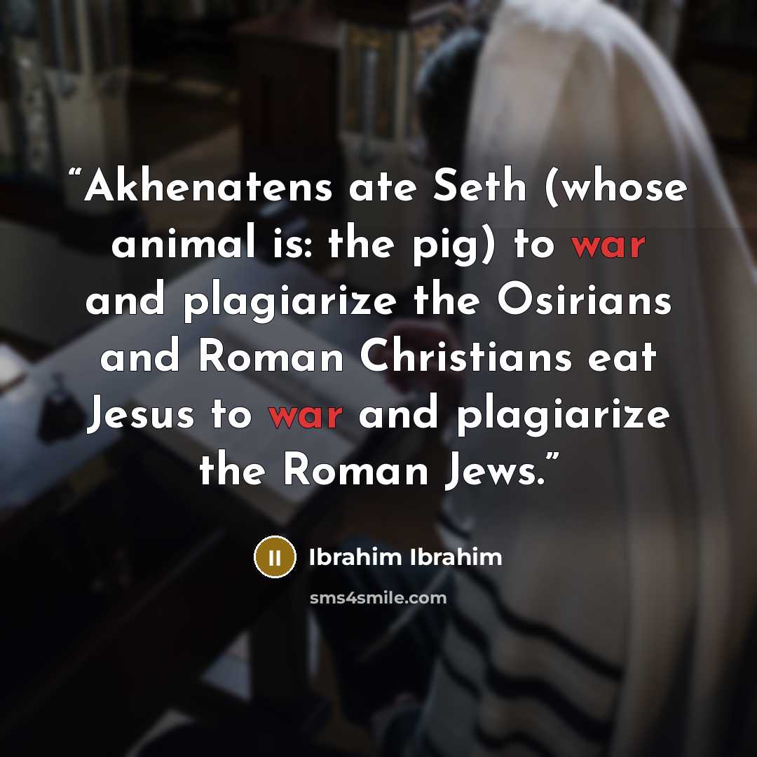 “Akhenatens ate Seth (whose animal is: the pig) to war and plagiarize the Osirians and Roman Christians eat Jesus to war and plagiarize the Roman Jews.” quote by Ibrahim Ibrahim