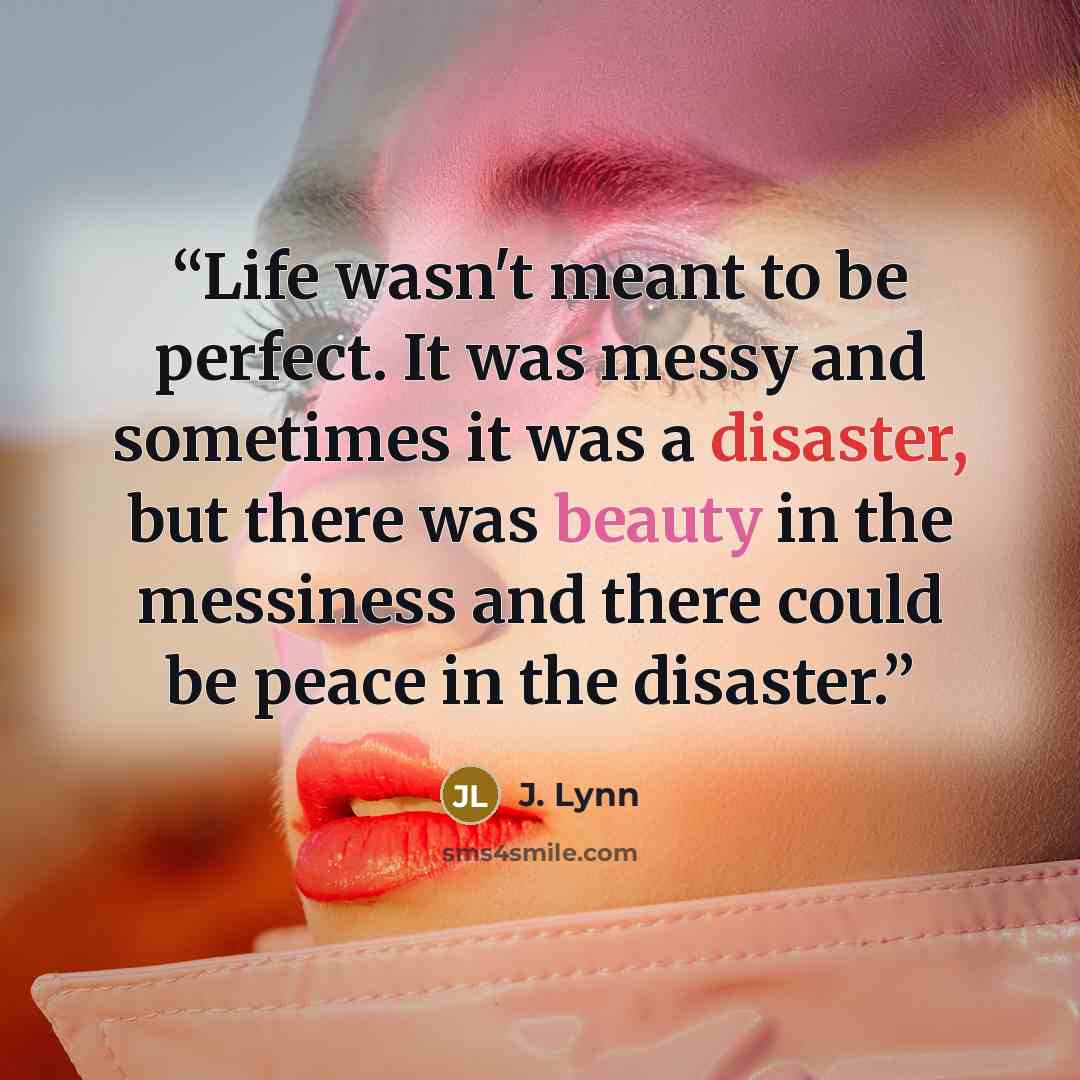 “Life wasn't meant to be perfect. It was messy and sometimes it was a disaster, but there was beauty in the messiness and there could be peace in the disaster.” quote by J. Lynn