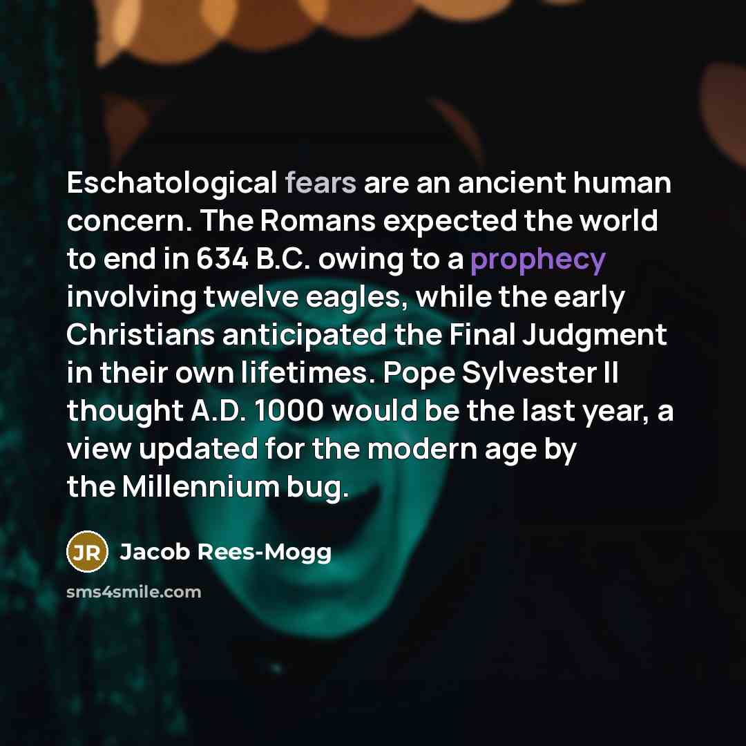 “Eschatological fears are an ancient human concern. The Romans expected the world to end in 634 B.C. owing to a prophecy involving twelve eagles, while the early Christians anticipated the Final Judgment in their own lifetimes. Pope Sylvester II thought A.D. 1000 would be the last year, a view…” quote by Jacob Rees-Mogg
