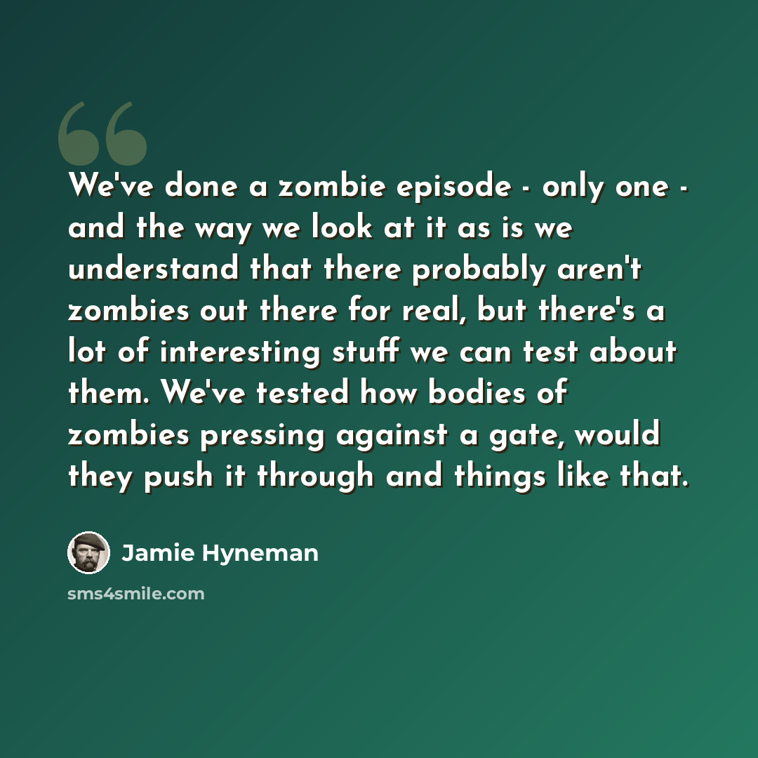 “We've done a zombie episode - only one - and the way we look at it as is we understand that there probably aren't zombies out there for real, but there's a lot of interesting stuff we can test about them. We've tested how bodies of zombies pressing against a gate, would they push it through and…” quote by Jamie Hyneman