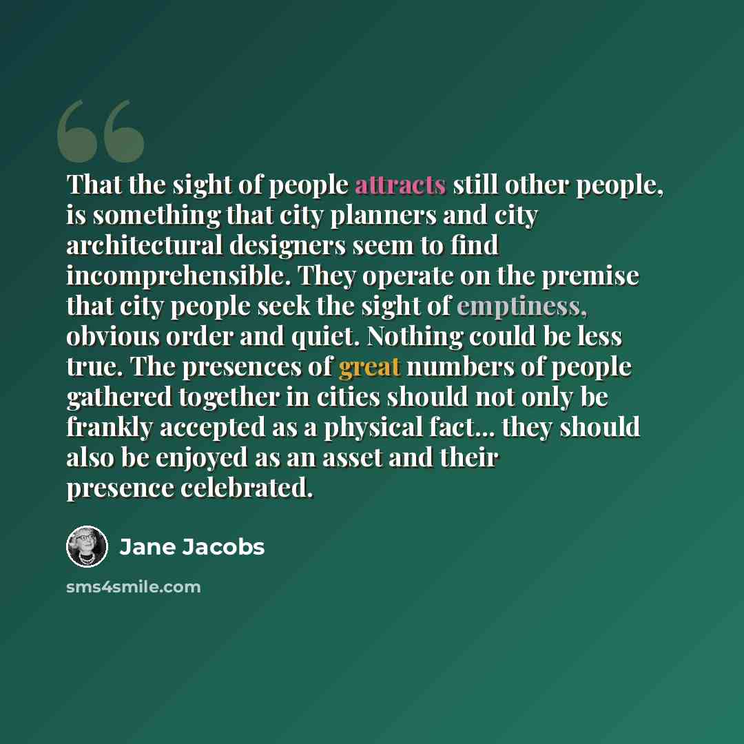 “That the sight of people attracts still other people, is something that city planners and city architectural designers seem to find incomprehensible. They operate on the premise that city people seek the sight of emptiness, obvious order and quiet. Nothing could be less true. The presences of…” quote by Jane Jacobs