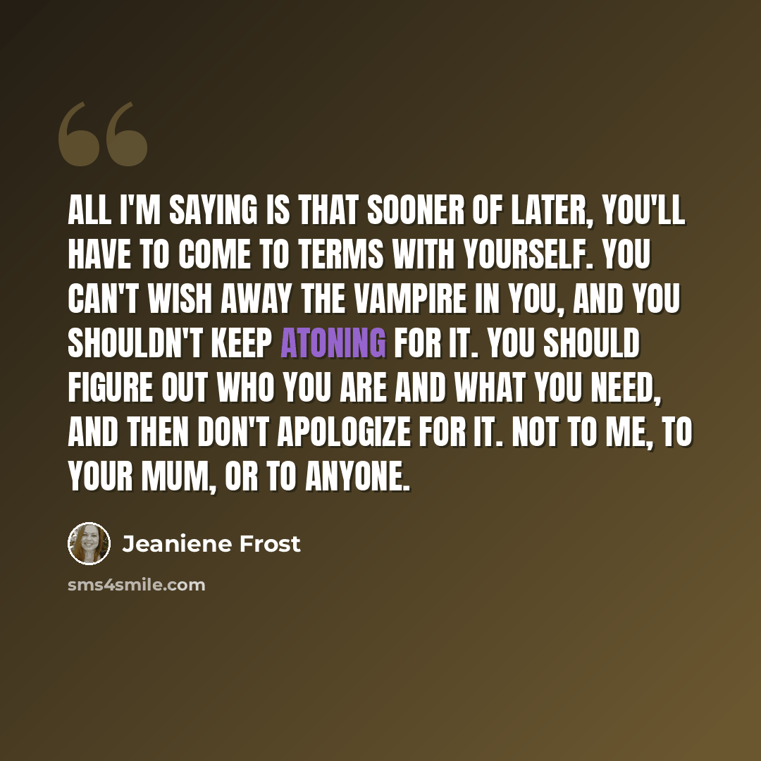 “All I'm saying is that sooner of later, you'll have to come to terms with yourself. You can't wish away the vampire in you, and you shouldn't keep atoning for it. You should figure out who you are and what you need, and then don't apologize for it. Not to me, to your mum, or to anyone.” quote by Jeaniene Frost