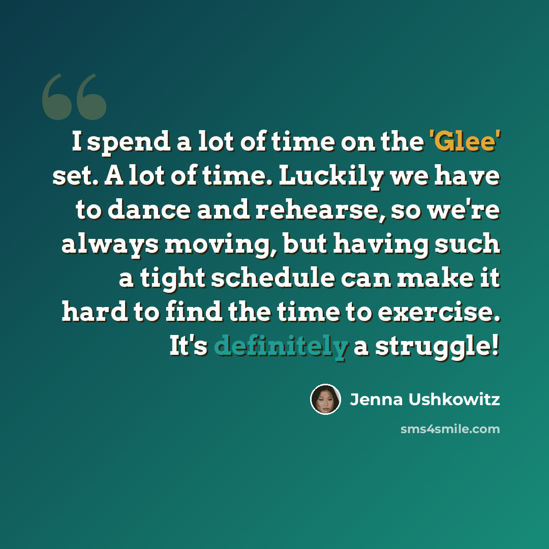 “I spend a lot of time on the 'Glee' set. A lot of time. Luckily we have to dance and rehearse, so we're always moving, but having such a tight schedule can make it hard to find the time to exercise. It's definitely a struggle!” quote by Jenna Ushkowitz