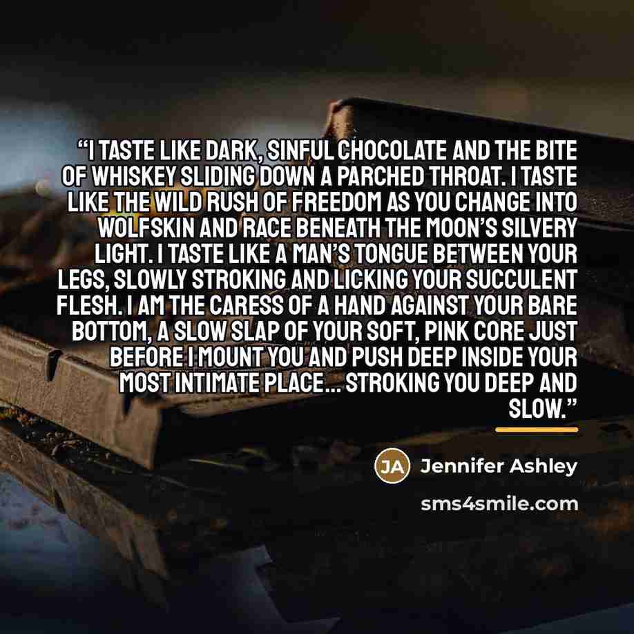 “I taste like dark, sinful chocolate and the bite of whiskey sliding down a parched throat. I taste like the wild rush of freedom as you change into wolfskin and race beneath the moon’s silvery light. I taste like a man’s tongue between your legs, slowly stroking and licking your succulent flesh. I…” quote by Jennifer Ashley