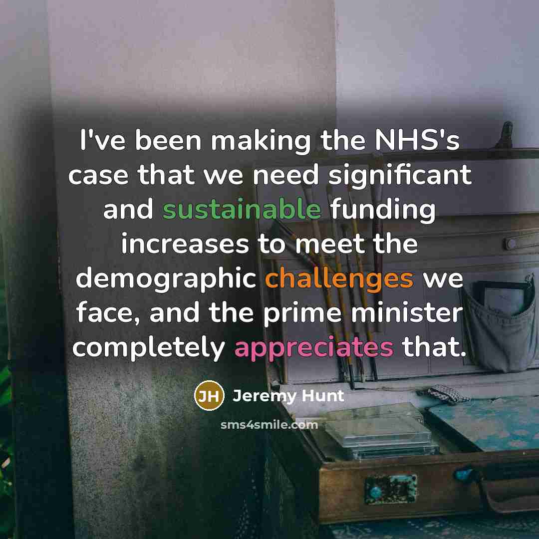 “I've been making the NHS's case that we need significant and sustainable funding increases to meet the demographic challenges we face, and the prime minister completely appreciates that.” quote by Jeremy Hunt