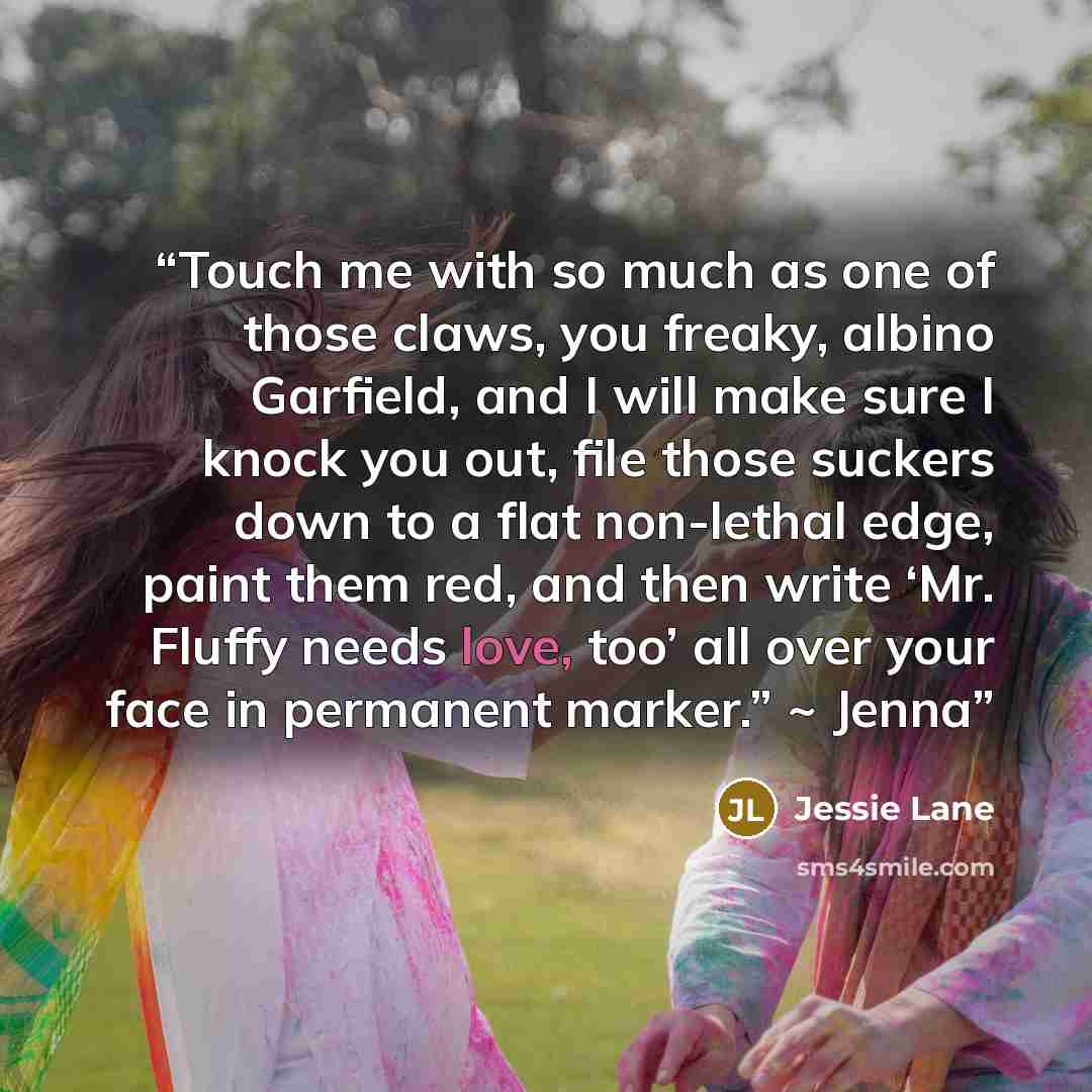 “Touch me with so much as one of those claws, you freaky, albino Garfield, and I will make sure I knock you out, file those suckers down to a flat non-lethal edge, paint them red, and then write ‘Mr. Fluffy needs love, too’ all over your face in permanent marker.” ~ Jenna” quote by Jessie Lane