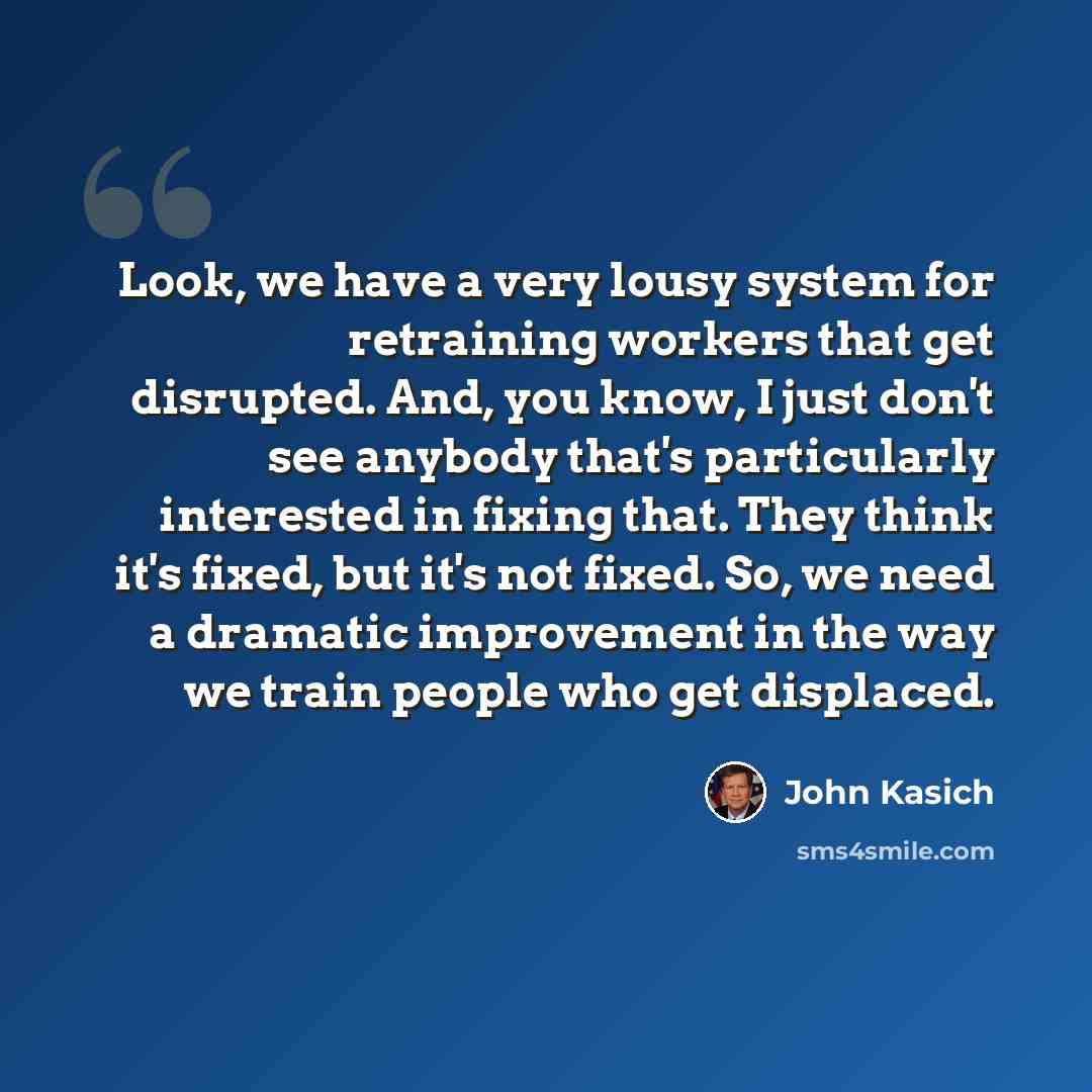 “Look, we have a very lousy system for retraining workers that get disrupted. And, you know, I just don't see anybody that's particularly interested in fixing that. They think it's fixed, but it's not fixed. So, we need a dramatic improvement in the way we train people who get displaced.” quote by John Kasich