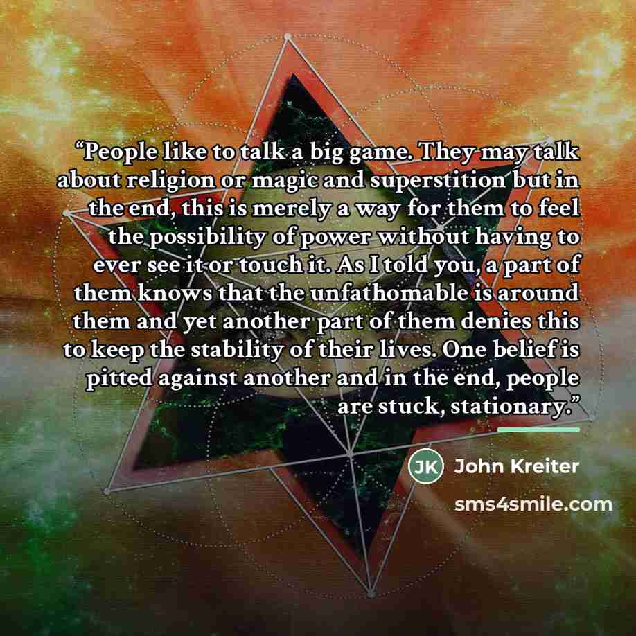 “People like to talk a big game. They may talk about religion or magic and superstition but in the end, this is merely a way for them to feel the possibility of power without having to ever see it or touch it. As I told you, a part of them knows that the unfathomable is around them and yet another…” quote by John Kreiter