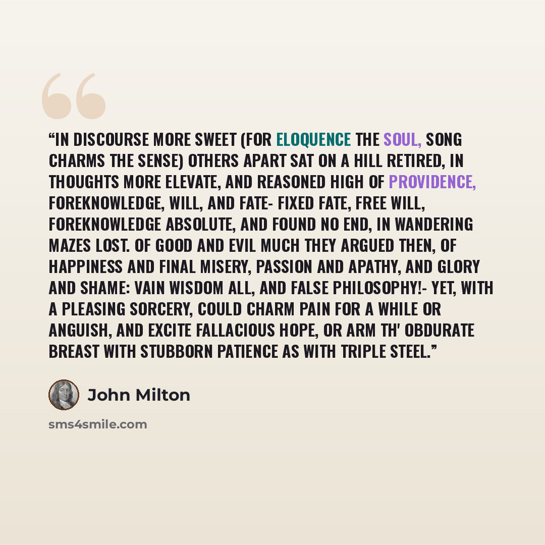 “In discourse more sweet (For Eloquence the Soul, Song charms the Sense) Others apart sat on a hill retired, In thoughts more elevate, and reasoned high Of Providence, Foreknowledge, Will, and Fate- Fixed fate, free will, foreknowledge absolute, And found no end, in wandering mazes lost. Of good…” quote by John Milton